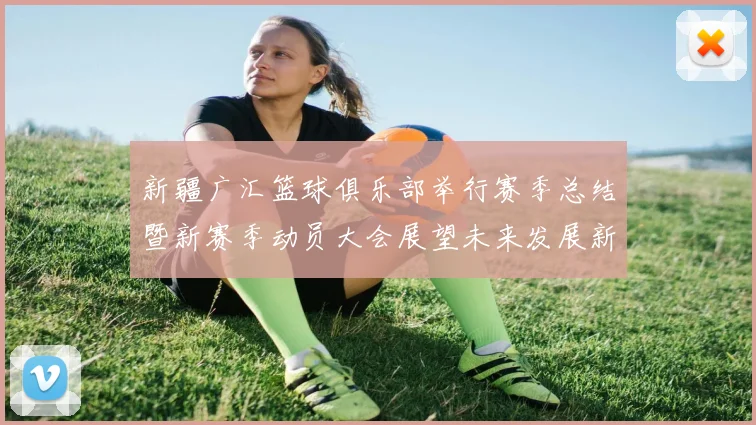 新疆广汇篮球俱乐部举行赛季总结暨新赛季动员大会展望未来发展新篇章