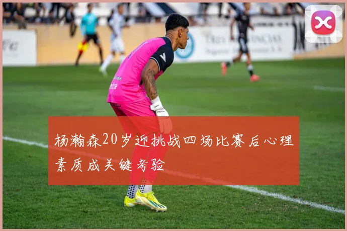 杨瀚森20岁迎挑战四场比赛后心理素质成关键考验