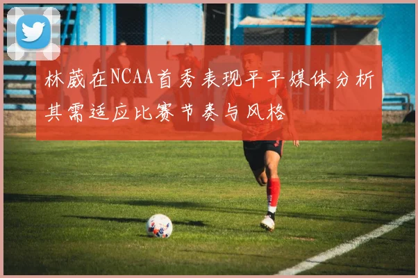 林葳在NCAA首秀表现平平媒体分析其需适应比赛节奏与风格