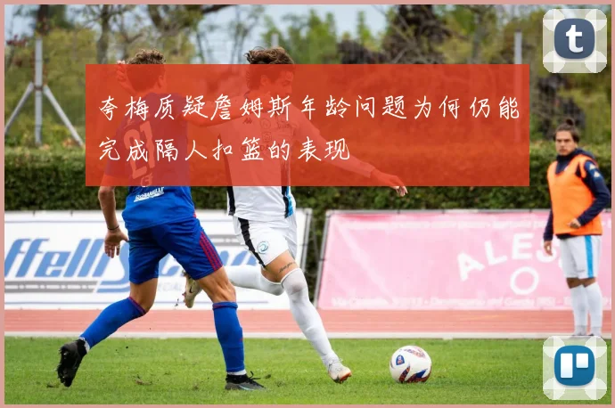 夸梅质疑詹姆斯年龄问题为何仍能完成隔人扣篮的表现