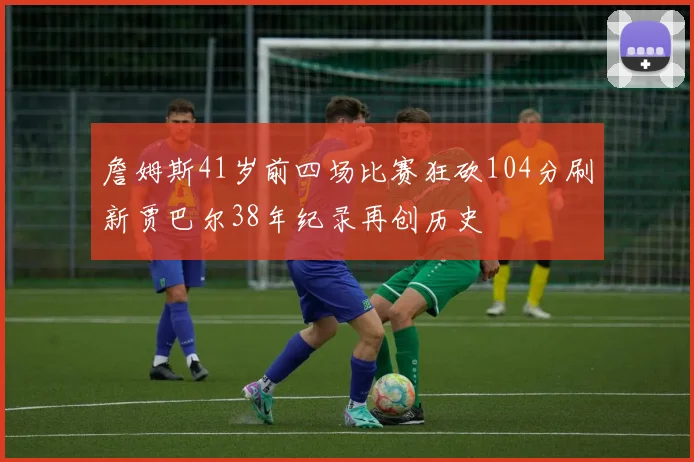 詹姆斯41岁前四场比赛狂砍104分刷新贾巴尔38年纪录再创历史