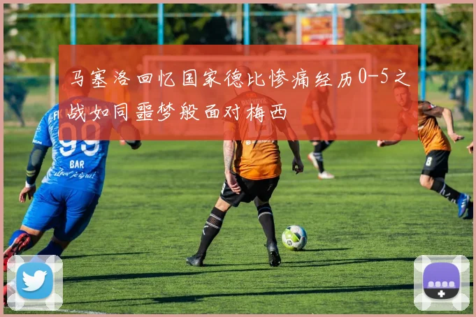 马塞洛回忆国家德比惨痛经历0-5之战如同噩梦般面对梅西