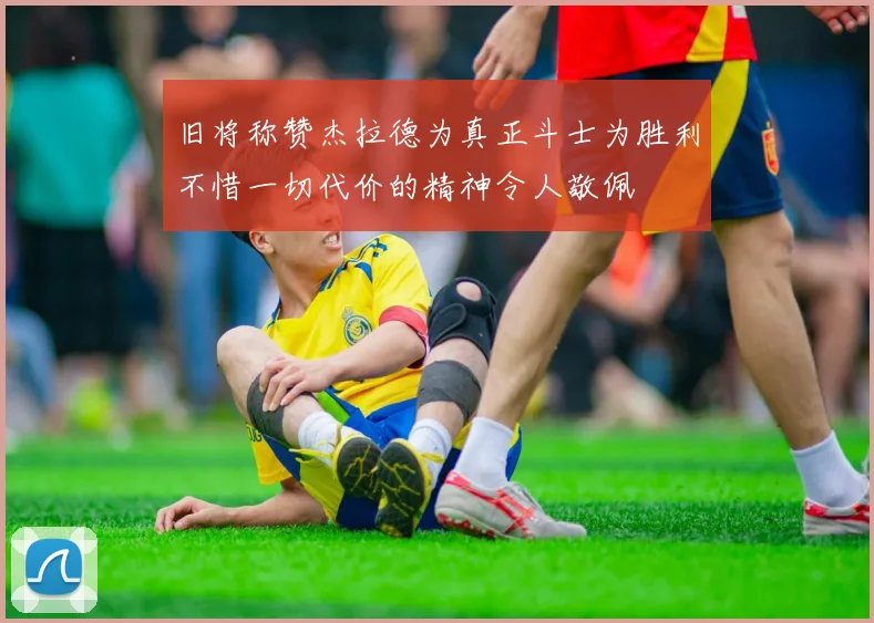 旧将称赞杰拉德为真正斗士为胜利不惜一切代价的精神令人敬佩