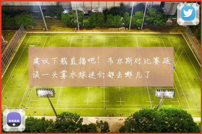 建议下载直播吧！韦尔斯对比赛延误一头雾水球迷们都去哪儿了