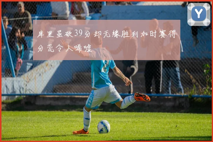 库里虽砍39分却无缘胜利加时赛得分荒令人唏嘘