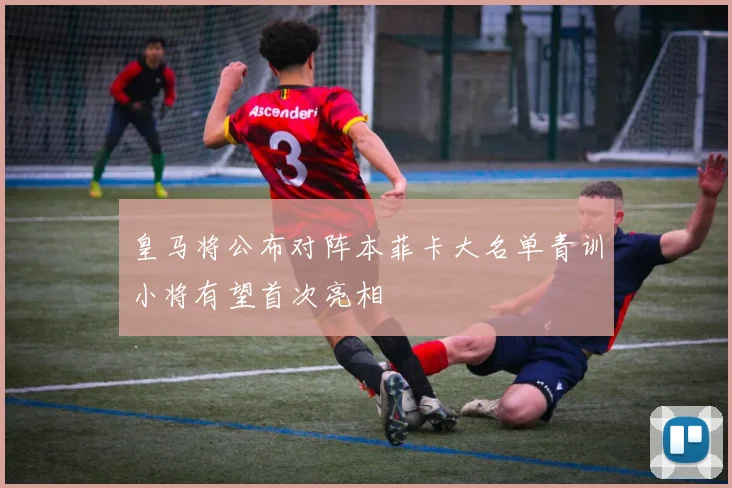 皇马将公布对阵本菲卡大名单青训小将有望首次亮相