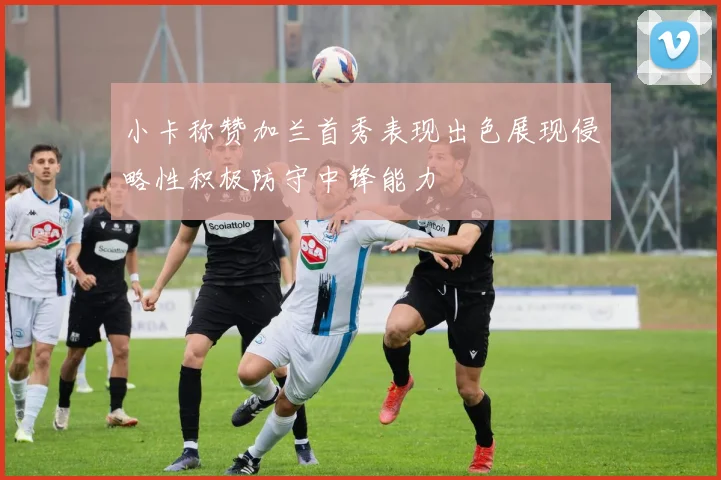 小卡称赞加兰首秀表现出色展现侵略性积极防守中锋能力