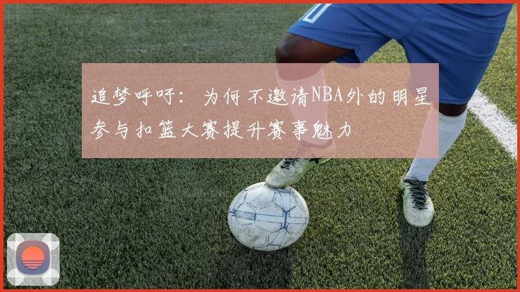 追梦呼吁：为何不邀请NBA外的明星参与扣篮大赛提升赛事魅力