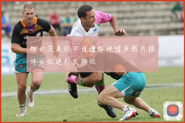 维尔茨表现不佳遭球迷嘘声图片报评分低迷引发热议