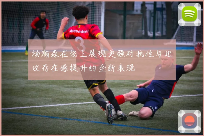 杨瀚森在场上展现更强对抗性与进攻存在感提升的全新表现