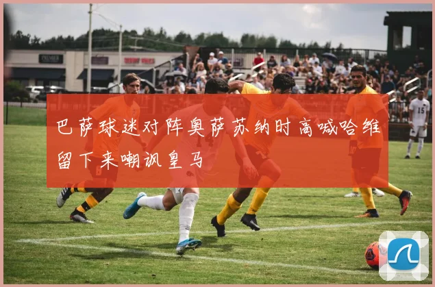 巴萨球迷对阵奥萨苏纳时高喊哈维留下来嘲讽皇马