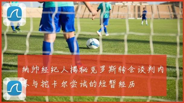 纳帅经纪人揭秘克罗斯转会谈判内幕与挖卡尔尝试的短暂经历