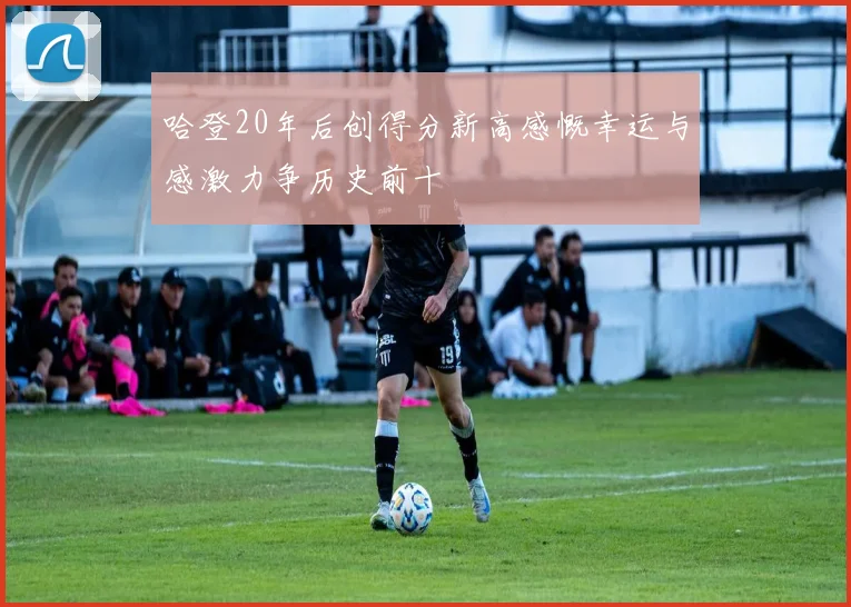 哈登20年后创得分新高感慨幸运与感激力争历史前十