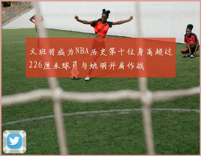 文班将成为NBA历史第十位身高超过226厘米球员与姚明并肩作战