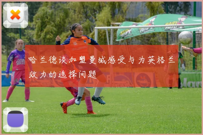 哈兰德谈加盟曼城感受与为英格兰效力的选择问题