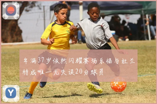 年满37岁依然闪耀赛场乐福与杜兰特成唯一无失误20分球员
