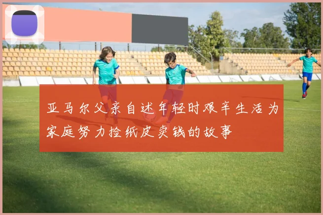 亚马尔父亲自述年轻时艰辛生活为家庭努力捡纸皮卖钱的故事