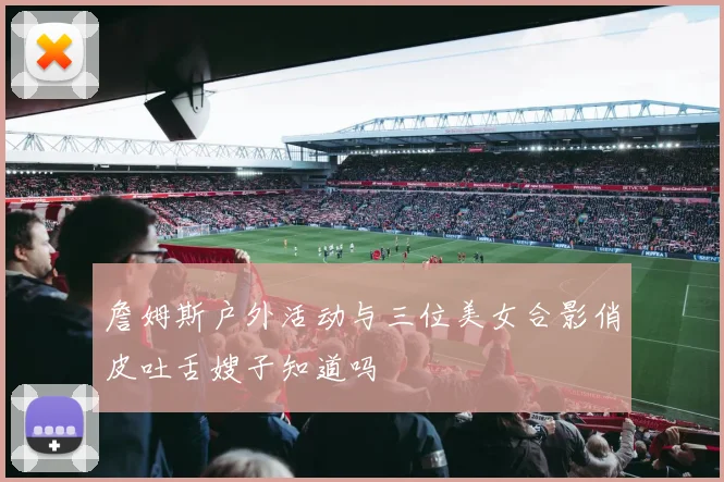 詹姆斯户外活动与三位美女合影俏皮吐舌嫂子知道吗