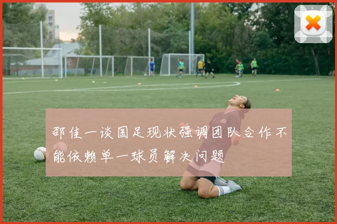 邵佳一谈国足现状强调团队合作不能依赖单一球员解决问题