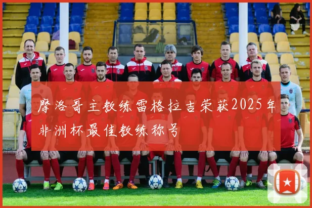 摩洛哥主教练雷格拉吉荣获2025年非洲杯最佳教练称号