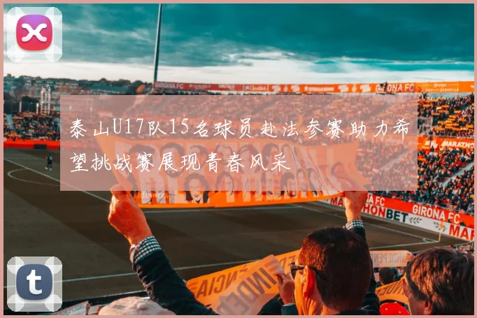 泰山U17队15名球员赴法参赛助力希望挑战赛展现青春风采