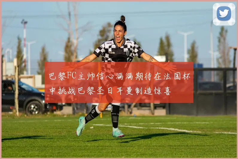 巴黎FC主帅信心满满期待在法国杯中挑战巴黎圣日耳曼制造惊喜