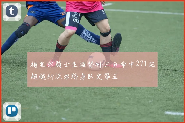 梅里尔骑士生涯替补三分命中271记超越科沃尔跻身队史第五
