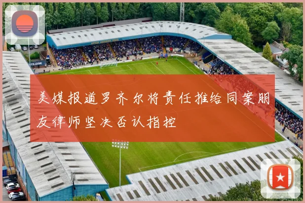 美媒报道罗齐尔将责任推给同案朋友律师坚决否认指控