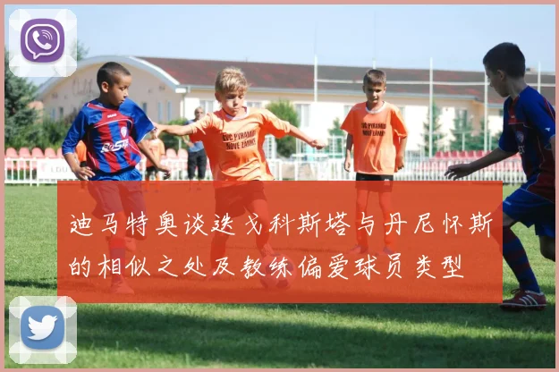 迪马特奥谈迭戈科斯塔与丹尼怀斯的相似之处及教练偏爱球员类型