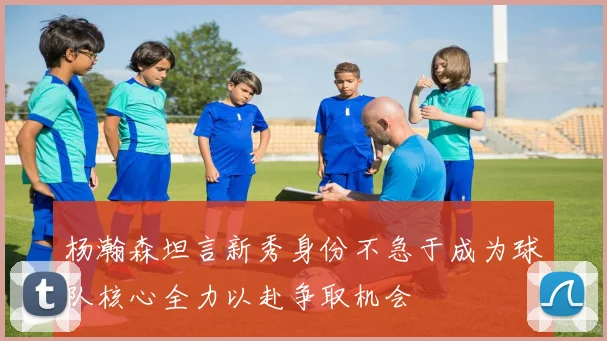 杨瀚森坦言新秀身份不急于成为球队核心全力以赴争取机会