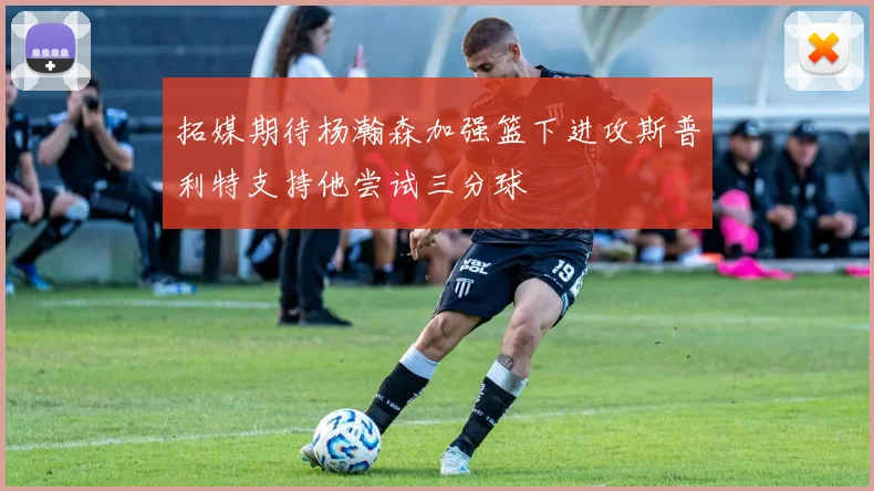 拓媒期待杨瀚森加强篮下进攻斯普利特支持他尝试三分球